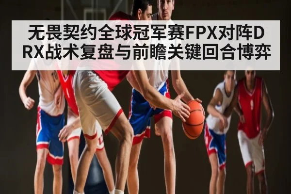 无畏契约全球冠军赛FPX对阵DRX战术复盘与前瞻关键回合博弈