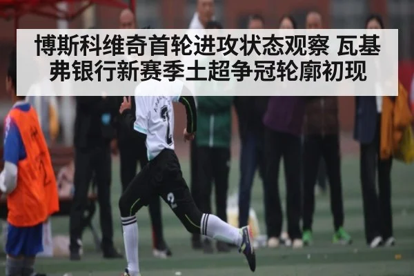 博斯科维奇首轮进攻状态观察 瓦基弗银行新赛季土超争冠轮廓初现