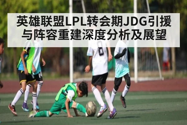 英雄联盟LPL转会期JDG引援与阵容重建深度分析及展望