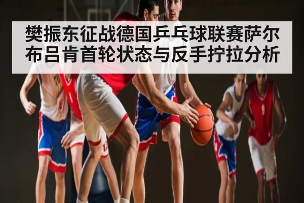 樊振东征战德国乒乓球联赛萨尔布吕肯首轮状态与反手拧拉分析