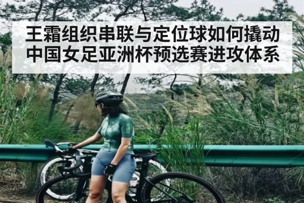 王霜组织串联与定位球如何撬动中国女足亚洲杯预选赛进攻体系