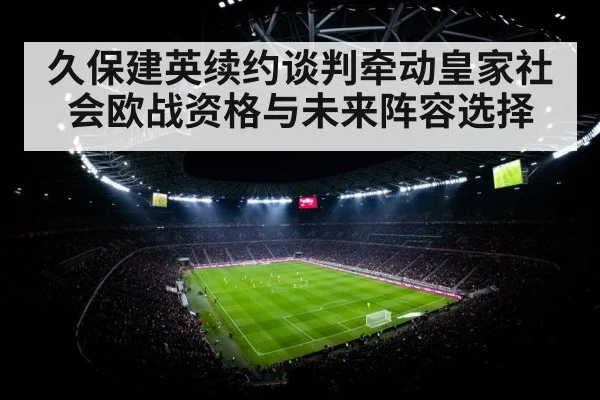 久保建英续约谈判牵动皇家社会欧战资格与未来阵容选择